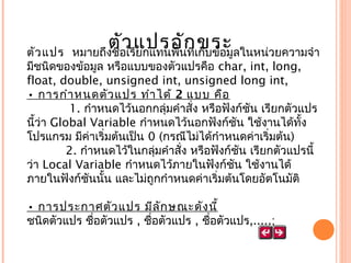 ตั่อเรีแปรอัก่เขระ ลในหน่วยความจำา
ว ยกแทนพื้นที ก็บข้อมู
ตัว แปร หมายถึงชื
มีชนิดของข้อมูล หรือแบบของตัวแปรคือ char, int, long,
float, double, unsigned int, unsigned long int, 
• การกำา หนดตัว แปร ทำา ได้ 2 แบบ คือ
  1. กำาหนดไว้นอกกลุ่มคำาสั่ง หรือฟังก์ชัน เรียกตัวแปร
นี้ว่า Global Variable กำาหนดไว้นอกฟังก์ชัน ใช้งานได้ทั้ง
โปรแกรม มีค่าเริ่มต้นเป็น 0 (กรณีไม่ได้กำาหนดค่าเริ่มต้น)
 
2. กำาหนดไว้ในกลุ่มคำาสั่ง หรือฟังก์ชัน เรียกตัวแปรนี้
ว่า Local Variable กำาหนดไว้ภายในฟังก์ชัน ใช้งานได้
ภายในฟังก์ชันนั้น และไม่ถูกกำาหนดค่าเริ่มต้นโดยอัตโนมัติ
• การประกาศตัว แปร มีล ัก ษณะดัง นี้
ชนิดตัวแปร ชื่อตัวแปร , ชื่อตัวแปร , ชื่อตัวแปร,.....;

 