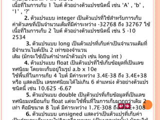 ตัวอักษรขนาด 1 ตัว โดยใช้ 
เนื้อทีในการเก็บ 1 ไบต์ ตัวอย่างตัวแปรชนิดนี้ เช่น ‘A’ , ‘b’ ,
่
‘1’ , ‘?’
 
2. ตัวแปรแบบ integer เป็นตัวแปรที่ใช้สำาหรับการเก็บ
ค่าตัวเลขที่เป็นจำานวนเต็มที่มีค่าระหว่าง -32768 ถึง 32767 ใช้
เนื้อทีในการเก็บ 2 ไบต์ ตัวอย่างตัวแปรชนิดนี้ เช่น 5 -10
่
2534
   3. ตัวแปรแบบ long เป็นตัวแปรที่เก็บค่าเป็นจำานวนเต็มที่
มีจำานวนไบต์เป็น 2 เท่าของจำานวน
เดิม (มักจะใช้เป็นคำานำาหน้าตัวแปร เช่น long int )
 
4. ตัวแปรแบบ float เป็นตัวแปรที่ใช้เก็บข้อมูลที่เป็นเลข
ทศนิยม โดยจะเก็บอยู่ในรูป a.b x 10e
ใช้พื้นที่ในการเก็บ 4 ไบต์ มีค่าระหว่าง 3.4E-38 ถึง 3.4E+38
หรือ แสดงเป็น เลขทศนิยมได้ไม่เกิน 6 ตำาแหน่ง ตัวอย่างตัวแปร
ชนิดนี้ เช่น 10.625 -6.67 
   5. ตัวแปรแบบ double เป็นตัวแปรที่เก็บข้อมูลทีเป็นเลข
่
ทศนิยมเหมือนกับ float แต่จะใช้พื้นที่ในการเก็บมากกว่าเดิม 2
เท่า คือมีขนาด 8 ไบต์ มีค่าระหว่าง 1.7E-308 ถึง 1.7E+308
   6. ตัวแปรแบบ unsigned แสดงว่าเป็นตัวแปรที่เก็บค่า

 