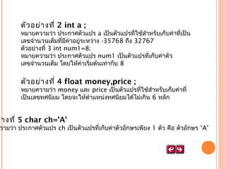 ตัว อย่า งที่ 2 int a ;

หมายความว่า ประกาศตัวแปร a เป็นตัวแปรที่ใช้สำาหรับเก็บค่าที่เป็น
เลขจำานวนเต็มที่มีค่าอยู่ระหว่าง -35768 ถึง 32767
ตัวอย่างที่ 3 int num1=8;
หมายความว่า ประกาศตัวแปร num1 เป็นตัวแปรที่เก็บค่าตัว
เลขจำานวนเต็ม โดยให้ค่าเริ่มต้นเท่ากับ 8

ตัว อย่า งที่ 4 float money,price ;

หมายความว่า money และ price เป็นตัวแปรที่ใช้สำาหรับเก็บค่าที่
เป็นเลขทศนิยม โดยจะให้ตำาแหน่งทศนิยมได้ไม่เกิน 6 หลัก

ย่า งที่ 5 char ch=’A’

วามว่า ประกาศตัวแปร ch เป็นตัวแปรที่เก็บค่าตัวอักษรเพียง 1 ตัว คือ ตัวอักษร ‘A’

 