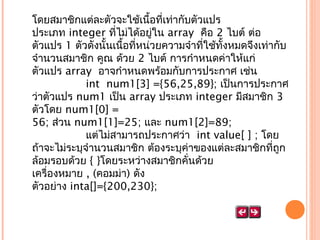 โดยสมำชิกแต่ละตัวจะใช้เนื้อที่เท่ำกับตัวแปร
ประเภท integer ที่ไม่ได้อยู่ใน array  คือ 2 ไบต์ ต่อ
ตัวแปร 1 ตัวดังนั้นเนื้อที่หน่วยควำมจำำที่ใช้ทั้งหมดจึงเท่ำกับ
จำำนวนสมำชิก คูณ ด้วย 2 ไบต์ กำรกำำหนดค่ำให้แก่
ตัวแปร array  อำจกำำหนดพร้อมกับกำรประกำศ เช่น
                int  num1[3] ={56,25,89}; เป็นกำรประกำศ
ว่ำตัวแปร num1 เป็น array ประเภท integer มีสมำชิก 3
ตัวโดย num1[0] =
56; ส่วน num1[1]=25; และ num1[2]=89;
                แต่ไม่สำมำรถประกำศว่ำ  int value[ ] ; โดย
ถ้ำจะไม่ระบุจำำนวนสมำชิก ต้องระบุค่ำของแต่ละสมำชิกที่ถก
ู
ล้อมรอบด้วย { }โดยระหว่ำงสมำชิกคั่นด้วย
เครื่องหมำย , (คอมม่ำ) ดัง
ตัวอย่ำง inta[]={200,230};                 
                

 