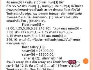 คือ num[0] มีค่าเป็น 2.00 และ num[3] มีค่า
เป็น 55.52 ส่วน num[1] , num[2] และ num[4] ยังไม่มีค่า
ส่วนการกำาหนดค่าของตัวแปร array ประเภท float เป็นไป
ในลักษณะเดียวกับarray ประเภท integer ประกาศพร้อมกับ
กำาหนดค่าให้เลยโดยล้อมรอบด้วย {  }  และค่าของสมาชิก
แต่ละตัวคั่นดัวย , (คอมม่า) เช่น
                Float num[5] =
{2.00,1.25,5.36,6.32,246.10};  โดยค่าของ num[0] =
2.00  ส่วนของ num[1] = 1.25 ค่าของ num[2] =
5.36 ค่าของ num[3] = 6.32 และ num[4] =
246.10  ตามลำาดับ หรือประกาศตัวแปรก่อนแล้วไปกำาหนด
ค่าภายหลัง เช่น
                float salary[10];
                salary[0] = 25000.00;
                salary[9] = 55600.00;
                  char a[12];  เป็นการประกาศ
ตัวแปร array ชื่อ a เป็น array ของ ตัวแปรอักขระ char มี
สมาชิกได้ 12 ตัว คือ a[0] a[1] … a[11] โดยการใช้เนื้อที่

 