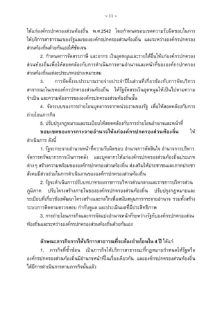 ~ 11 ~

ใหแกองคกรปกครองสวนทองถิ่น พ.ศ.2542 โดยกําหนดขอบเขตความรับผิดชอบในการ
ใหบริการสาธารณะของรัฐและขององคกรปกครองสวนทองถิ่น และระหวางองคกรปกครอง
สวนทองถิ่นดวยกันเองใหชัดเจน
2. กําหนดการจัดสรรภาษี และอากร เงินอุดหนุนและรายไดอื่นใหแกองคกรปกครอง
สวนทองถิ่นเพื่อใหสอดคลองกับการดําเนินการตามอํานาจและหนาที่ขององคกรปกครอง
สวนทองถิ่นแตละประเภทอยางเหมาะสม
3.
การจัดตั้งงบประมาณรายจายประจําปในสวนที่เกี่ยวของกับการจัดบริการ
สาธารณะในเขตองคกรปกครองสวนทองถิ่น ใหรัฐจัดสรรเงินอุดหนุนใหเปนไปตามความ
จําเปน และความตองการขององคกรปกครองสวนทองถิ่นนั้น
4. จัดระบบของการถายโอนบุคลากรจากหนวยงานของรัฐ เพื่อใหสอดคลองกับการ
ถายโอนภารกิจ
5. ปรับปรุงกฎหมายและระเบียบใหสอดคลองกับการถายโอนอํานาจและหนาที่
ขอบเขตของการกระจายอํานาจใหแกองคกรปกครองส วนท องถิ่น
ให
ดําเนินการ ดังนี้
1. รัฐจะกระจายอํานาจหนาที่ความรับผิดชอบ อํานาจการตัดสินใจ อํานาจการบริหาร
จัดการทรัพยากรการเงินการคลัง และบุคลากรใหแกองคกรปกครองสวนทองถิ่นประเภท
ตางๆ สรางความพรอมขององคกรปกครองสวนทองถิ่น สงเสริมใหประชาชนและภาคประชา
สังคมมีสวนรวมในการดําเนินงานขององคกรปกครองสวนทองถิ่น
2. รัฐจะดําเนินการปรับบทบาทของราชการบริหารสวนกลางและราชการบริหารสวน
ภูมิภาค ปรับโครงสรางภายในขององคกรปกครองสวนทองถิ่น ปรับปรุงกฎหมายและ
ระเบียบที่เกี่ยวของพัฒนาโครงสรางและกลไกเพื่อสนับสนุนการกระจายอํานาจ รวมทั้งสราง
ระบบการติดตามตรวจสอบ กํากับดูแล และประเมินผลที่มีประสิทธิภาพ
3. การถายโอนภารกิจและการจัดแบงอํานาจหนาที่ระหวางรัฐกับองคกรปกครองสวน
ทองถิ่นและระหวางองคกรปกครองสวนทองถิ่นดวยกันเอง
ลักษณะภารกิจการใหบริการสาธารณที่จะตองถายโอนใน 4 ป ไดแก
1. ภารกิจที่ซ้ําซอน เปนภารกิจใหบริการสาธารณะที่กฎหมายกําหนดใหรัฐหรือ
องคกรปกครองสวนทองถิ่นมีอํานาจหนาที่ในเรื่องเดียวกัน และองคกรปกครองสวนทองถิ่น
ไดมีการดําเนินการตามภารกิจนั้นแลว

 