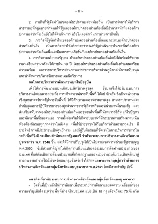 ~ 12 ~

2. ภารกิจที่รัฐจัดทําในเขตองคกรปกครองสวนทองถิ่น เปนภารกิจการใหบริการ
สาธารณะที่กฎหมายกําหนดใหรัฐและองคกรปกครองสวนทองถิ่นมีอํานาจหนาที่แตองคกร
ปกครองสวนทองถิ่นยังไมไดดําเนินการ หรือไมเคยดําเนินการตามภารกิจนั้น
3. ภารกิจที่รัฐจัดทําในเขตองคกรปกครองสวนทองถิ่นและกระทบองคกรปกครอง
สวนทองถิ่นอื่น เปนภารกิจการใหบริการสาธารณะที่รัฐดําเนินการในเขตพื้นที่องคกร
ปกครองสวนทองถิ่นหนึ่งและมีผลกระทบเกิดขึ้นกับองคกรปกครองสวนทองถิ่นอื่น
4. ภารกิจตามนโยบาลรัฐบาล ถาองคกรปกครองสวนทองถิ่นใดยังไมพรอมใหขยาย
เวลาเตรียมความพรอมไดภายใน 10 ป โดยองคกรปกครองสวนทองถิ่นตองทําแผนเตรียม
ความพรอม และราชการบริหารสวนการและราชการบริหารสวนภูมิภาคใหการสนับสนุน
แนะนําดานการบริหารจัดการและเทคนิควิชาการ
กลไกการบริหารการพัฒนาชนบทในปจจุบัน
เพื่อใหการพัฒนาชนบทเกิดประสิทธิภาพสูงสุด
รัฐบาลจึงไดปรับระบบการ
บริหารงานโดยเฉพาะอยางยิ่ง การบริหารงานในระดับพื้นที่ ไดแก จังหวัด ซึ่งเปนหนวยงาน
เชิงยุทธศาสตรภาครัฐในระดับพื้นที่ ใหมีศักยภาพและสมรรถภาพสูง สามารถประสานและ
กํากับดูแลการปฏิบัติราชการของทุกสวนราชการรัฐวิสาหกิจและหนวยงานอื่นของรัฐ และ
สงเสริมสนับสนุนองคกรปกครองสวนทองถิ่นและชุมชนในพื้นที่ใหสามารถริเริ่ม แกไขปญหา
และพัฒนาพื้นที่ของตนเอง รวมทั้งสงเสริมใหเกิดระบบงานที่มีกระบวนการสรางความเห็น
พองตองกันของทุกภาคสวนในสังคม เพื่อใหประชาชนไดรับบริการดวยความรวดเร็ว มี
ประสิทธิภาพมีประชาชนเปนศูนยกลาง และมีผูรับผิดชอบที่ชัดเจนในการบริหารราชการใน
ระดับพื้นที่จึงมี ระเบียบสํานักนายกรัฐมนตรี วาดวยระบบการบริหารงานจังหวัดแบบ
บูรณาการ พ.ศ. 2546 ขึ้น และไดมีการปรับปรุงใหเปนไปตามเจตนารมณของรัฐธรรมนูญ
พ.ศ.2550 ซึ่งมีสวนสําคัญทําใหเกิดการเปลี่ยนแปลงตอระบบการจัดทํางบประมาณของ
ประเทศ ที่แตเดิมเปนการตั้งงบประมาณที่เกิดจากฐานของหนวยงานระดับกรมเปนหลักมาสู
การกระจายอํานาจไปยังจังหวัดและกลุมจังหวัด จึงไดกําหนดพระราชกฤษฎีกาวาดวยการ
บริหารงานจังหวัดและกลุมจังหวัดแบบบูรณาการ พ.ศ.2551 โดยมีสาระสําคัญ ดังนี้
แนวคิดเกี่ยวกับระบบการบริหารงานจังหวัดและกลุมจังหวัดแบบบูรณาการ
- ยึดพื้นที่เปนหลักในการพัฒนาเพื่อกระจายการพัฒนาและลดความเหลื่อมล้ําของ
ความเจริญเติบโตระหวางพื้นที่ตางๆในประเทศ แบงเปน 18 กลุมจังหวัดละ 75 จังหวัด

 