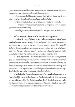 ~ 13 ~

(กลุมจังหวัดเนนยุทธศาสตรเรื่องการสรางขีดความสามารถ (competitiveness) จังหวัดเนน
ยุทธศาสตรเรื่องพัฒนาสงครามรวมถึงการสรางโอกาสและอาชีพ)
- ตองการใหแตละพื้นที่มีตําแหนง(position) ในการพัฒนาที่ชัดเจน และผานการ
เห็นชอบรวมกันทุกฝาย เพื่อใหเกิดความยั่งยืนและรวมมือรวมใจกัน
- การจัดการความสัมพันธแนวดิ่งระหวางสวนกลาง สวนภูมิภาค สวนทองถิ่น
การจัดการความสัมพันธแนวนอนระหวางภาครัฐและภาคสวนอื่นในสังคม
(ภาคเอกชน และภาคประชาสังคม)
- กําหนดใหผูวาราชการจังหวัด เปนตัวเชื่อมโยง (linkage) ฝายตางๆ เขาดวยกัน
องคกรกํากับและดําเนินการการบริหารงานจังหวัดแบบบูรณาการ
1. ระดับชาติ กําหนดใหมีคณะกรรมการนโยบายการบริหารงานจังหวัดและ
กลุมจังหวัดแบบบูรณาการ (กนจ.) โดยมีนายกรัฐมนตรี เปนประธาน และเลขาธิการ
คณะกรรมการพัฒนาระบบราชการ(ก.พ.ร.) เปนกรรมการและเลขานุการ มีอํานาจหนาที่ที่
สําคัญ คือ กําหนดกรอบนโยบาย วางระบบ แนวทางมาตรการในการบริหารงานจังหวัดแบบ
บูรณาการ พิจารณา กลั่นกรอง และใหความเห็นชอบแผนพัฒนาจังหวัดและกลุมจังหวัด
แผนปฏิบัติราชการประจําป และคําของบประมาณ ของจังหวัดและกลุมจังหวัด
2. ระดับกลุมจังหวัด มีคณะกรรมการบริหารกลุมจังหวัดแบบบูรณาการ
(ก.บ.ก.) โดยมีหัวหนากลุมจังหวัดเปนประธาน ขาราชการในสังกัดกระทรวงมหาดไทยที่
ปลัดกระทรวงมหาดไทยแตงตั้ง เปนกรรมการและเลขานุการ มีอํานาจหนาที่สําคัญ คือ
จัดทําแผนพัฒนากลุมจังหวัด สงเสริมประสานความรวมมือการพัฒนาระหวางภาครัฐ ภาค
ประชาสังคม และภาคธุรกิจเอกชน และแกไขปญหาภายในกลุมจังหวัดและระหวางกลุม
จังหวัดเพื่อใหการพัฒนาเปนไปตามแผนพัฒนาจังหวัดอยางยั่งยืน
3. ระดับจังหวัด กําหนดใหมีคณะกรรมการบริหารงานจังหวัดแบบบูรณาการ
(ก.บ.จ.)โดยมีผูวาราชการจังหวัด เปนประธาน หัวหนาสํานักงานจังหวัด เปนกรรมการและ
เลขานุการ มีอํานาจหนาที่สําคัญ คือ จัดทําแผนพัฒนาจังหวัด สงเสริมประสานความรวมมือ
การพัฒนาระหวางภาครัฐ ภาคประชาสังคมและภาคธุรกิจเอกชน เพื่อสรางบรรยากาศให
เอื้ออํานวยตอการลงทุน และชักชวนภาคธุรกิจเอกชนมาลงทุนในจังหวัด

 