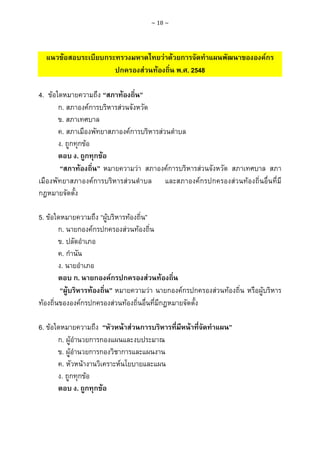 ~ 18 ~

แนวขอสอบระเบียบกระทรวงมหาดไทยวาดวยการจัดทําแผนพัฒนาขององคกร
ปกครองสวนทองถิ่น พ.ศ. 2548
4. ขอใดหมายความถึง “สภาทองถิ่น”
ก. สภาองคการบริหารสวนจังหวัด
ข. สภาเทศบาล
ค. สภาเมืองพัทยาสภาองคการบริหารสวนตําบล
ง. ถูกทุกขอ
ตอบ ง. ถูกทุกขอ
“สภาทองถิ่น” หมายความวา สภาองคการบริหารสวนจังหวัด สภาเทศบาล สภา
เมืองพัทยาสภาองคการบริหารสวนตําบล และสภาองคกรปกครองสวนทองถิ่นอื่นที่มี
กฎหมายจัดตั้ง
5. ขอใดหมายความถึง “ผูบริหารทองถิ่น”
ก. นายกองคกรปกครองสวนทองถิ่น
ข. ปลัดอําเภอ
ค. กํานัน
ง. นายอําเภอ
ตอบ ก. นายกองคกรปกครองสวนทองถิ่น
“ผูบริหารทองถิ่น” หมายความวา นายกองคกรปกครองสวนทองถิ่น หรือผูบริหาร
ทองถิ่นขององคกรปกครองสวนทองถิ่นอื่นที่มีกฎหมายจัดตั้ง
6. ขอใดหมายความถึง “หัวหนาสวนการบริหารที่มีหนาที่จัดทําแผน”
ก. ผูอํานวยการกองแผนและงบประมาณ
ข. ผูอํานวยการกองวิชาการและแผนงาน
ค. หัวหนางานวิเคราะหนโยบายและแผน
ง. ถูกทุกขอ
ตอบ ง. ถูกทุกขอ

 