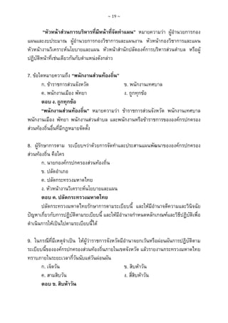 ~ 19 ~

“หัวหนาสวนการบริหารที่มีหนาที่จัดทําแผน” หมายความวา ผูอํานวยการกอง
แผนและงบประมาณ ผูอํานวยการกองวิชาการและแผนงาน หัวหนากองวิชาการและแผน
หัวหนางานวิเคราะหนโยบายและแผน หัวหนาสํานักปลัดองคการบริหารสวนตําบล หรือผู
ปฏิบัติหนาที่เชนเดียวกันกับตําแหนงดังกลาว
7. ขอใดหมายความถึง “พนักงานสวนทองถิ่น”
ก. ขาราชการสวนจังหวัด
ข. พนักงานเทศบาล
ค. พนักงานเมือง พัทยา
ง. ถูกทุกขอ
ตอบ ง. ถูกทุกขอ
“พนักงานสวนทองถิ่น” หมายความวา ขาราชการสวนจังหวัด พนักงานเทศบาล
พนักงานเมือง พัทยา พนักงานสวนตําบล และพนักงานหรือขาราชการขององคกรปกครอง
สวนทองถิ่นอื่นที่มีกฎหมายจัดตั้ง
8. ผูรักษาการตาม ระเบียบฯวาดวยการจัดทําและประสานแผนพัฒนาขององคกรปกครอง
สวนทองถิ่น คือใคร
ก. นายกองคกรปกครองสวนทองถิ่น
ข. ปลัดอําเภอ
ค. ปลัดกระทรวงมหาดไทย
ง. หัวหนางานวิเคราะหนโยบายและแผน
ตอบ ค. ปลัดกระทรวงมหาดไทย
ปลัดกระทรวงมหาดไทยรักษาการตามระเบียบนี้ และใหมีอํานาจตีความและวินิจฉัย
ปญหาเกี่ยวกับการปฏิบัติตามระเบียบนี้ และใหมีอํานาจกําหนดหลักเกณฑและวิธีปฏิบัติเพื่อ
ดําเนินการใหเปนไปตามระเบียบนี้ได
9. ในกรณีที่มีเหตุจําเปน ใหผูวาราชการจังหวัดมีอํานาจยกเวนหรือผอนผันการปฏิบัติตาม
ระเบียบนี้ขององคกรปกครองสวนทองถิ่นภายในเขตจังหวัด แลวรายงานกระทรวงมหาดไทย
ทราบภายในระยะเวลากี่วันนับแตวันผอนผัน
ก. เจ็ดวัน
ข. สิบหาวัน
ค. สามสิบวัน
ง. สี่สิบหาวัน
ตอบ ข. สิบหาวัน

 