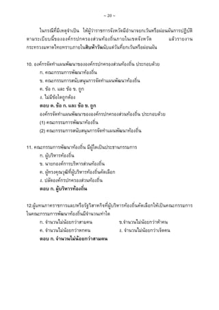 ~ 20 ~

ในกรณีที่มีเหตุจําเปน ใหผูวาราชการจังหวัดมีอํานาจยกเวนหรือผอนผันการปฏิบัติ
ตามระเบี ย บนี้ ข ององค ก รปกครองส ว นท อ งถิ่ น ภายในเขตจั ง หวั ด
แล ว รายงาน
กระทรวงมหาดไทยทราบภายในสิบหาวันนับแตวันที่ยกเวนหรือผอนผัน
10. องคกรจัดทําแผนพัฒนาขององคกรปกครองสวนทองถิ่น ประกอบดวย
ก. คณะกรรมการพัฒนาทองถิ่น
ข. คณะกรรมการสนับสนุนการจัดทําแผนพัฒนาทองถิ่น
ค. ขอ ก. และ ขอ ข. ถูก
ง. ไมมีขอใดถูกตอง
ตอบ ค. ขอ ก. และ ขอ ข. ถูก
องคกรจัดทําแผนพัฒนาขององคกรปกครองสวนทองถิ่น ประกอบดวย
(1) คณะกรรมการพัฒนาทองถิ่น
(2) คณะกรรมการสนับสนุนการจัดทําแผนพัฒนาทองถิ่น
11. คณะกรรมการพัฒนาทองถิ่น มีผูใดเปนประธานกรรมการ
ก. ผูบริหารทองถิ่น
ข. นายกองคการบริหารสวนทองถิ่น
ค. ผูทรงคุณวุฒิที่ผูบริหารทองถิ่นคัดเลือก
ง. ปลัดองคกรปกครองสวนทองถิ่น
ตอบ ก. ผูบริหารทองถิ่น
12.ผูแทนภาคราชการและ/หรือรัฐวิสาหกิจที่ผูบริหารทองถิ่นคัดเลือกใหเปนคณะกรรมการ
ในคณะกรรมการพัฒนาทองถิ่นมีจํานวนเทาใด
ก. จํานวนไมนอยกวาสามคน
ข.จํานวนไมนอยกวาหาคน
ค. จํานวนไมนอยกวาหกคน
ง. จํานวนไมนอยกวาเจ็ดคน
ตอบ ก. จํานวนไมนอยกวาสามคน

 