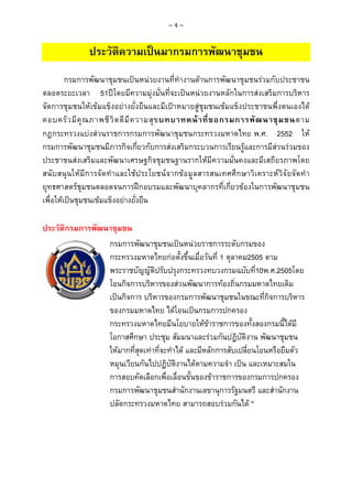 ~4~

ประวัตความเปนมากรมการพัฒนาชุมชน
ิ
กรมการพัฒนาชุมชนเปนหนวยงานที่ทํางานดานการพัฒนาชุมชนรวมกับประชาชน
ตลอดระยะเวลา 51ปโดยมีความมุงมั่นที่จะเปนหนวยงานหลักในการสงเสริมการบริหาร
จัดการชุมชนใหเขมแข็งอยางยั่งยืนและมีเปาหมายสูชุมชนเขมแข็งประชาชนพึ่งตนเองได
คอบครั ว มี คุ ณ ภาพชี วิ ต ดี มี ค วามสุ ข บทบาทหน า ที่ ข อกรมการพั ฒ นาชุ ม ชนตาม
กฎกระทรวงแบงสวนราชการกรมการพัฒนาชุมชนกระทรวงมหาดไทย พ.ศ. 2552 ให
กรมการพัฒนาชุมชนมีภารกิจเกี่ยวกับการสงเสริมกระบวนการเรียนรูและการมีสวนรวมของ
ประชาชนสงเสริมและพัฒนาเศรษฐกิจชุมชนฐานรากใหมีความมั่นคงและมีเสถียรภาพโดย
สนับสนุนใหมีการจัดทําและใชประโยชน จากขอ มูลสารสนเทศศึกษาวิเคราะหวิจั ยจัดทํา
ยุทธศาสตรชุมชนตลอดจนการฝกอบรมและพัฒนาบุคลากรที่เกี่ยวของในการพัฒนาชุมชน
เพื่อใหเปนชุมชนเขมแข็งอยางยั่งยืน
ประวัติกรมการพัฒนาชุมชน
กรมการพัฒนาชุมชนเปนหนวยราชการระดับกรมของ
กระทรวงมหาดไทยกอตั้งขึ้นเมื่อวันที่ 1 ตุลาคม2505 ตาม
พระราชบัญญัติปรับปรุงกระทรวงทบวงกรมฉบับที่10พ.ศ.2505โดย
โอนกิจการบริหารของสวนพัฒนาการทองถิ่นกรมมหาดไทยเดิม
เปนกิจการ บริหารของกรมการพัฒนาชุมชนในขณะที่กิจการบริหาร
ของกรมมหาดไทย ไดโอนเปนกรมการปกครอง
กระทรวงมหาดไทยมีนโยบายใหขาราชการของทั้งสองกรมนี้ไดมี
โอกาสศึกษา ประชุม สัมมนาและรวมกันปฏิบติงาน พัฒนาชุมชน
ั
ใหมากที่สุดเทาที่จะทําได และมีหลักการสับเปลี่ยนโอนหรือยืมตัว
หมุนเวียนกันไปปฏิบัติงานไดตามความจํา เปน และเหมาะสมใน
การสอบคัดเลือกเพื่อเลื่อนขั้นของขาราชการของกรมการปกครอง
กรมการพัฒนาชุมชนสํานักงานเลขานุการรัฐมนตรี และสํานักงาน
ปลัดกระทรวงมหาดไทย สามารถสอบรวมกันได "

 