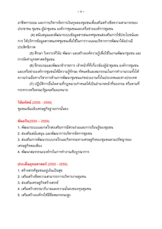 ~6~

อาชีพการออม และการบริหารจัดการเงินทุนของชุมชนเพื่อเสริมสรางขีดความสามารถของ
ประชาชน ชุมชน ผูนําชุมชน องคการชุมชนและเครือขายองคการชุมชน
(4) สนับสนุนและพัฒนาระบบขอมูลสารสนเทศชุมชนสงเสริมการใชประโยชนและ
การ ใหบริการขอมูลสารสนเทศชุมชนเพื่อใชในการวางแผนบริหารการพัฒนาไดอยางมี
ประสิทธิภาพ
(5) ศึกษา วิเคราะหวิจัย พัฒนา และสรางองคความรูเพื่อใชในงานพัฒนาชุมชน และ
การจัดทํายุทธศาสตรชมชน
ุ
(6) ฝกอบรมและพัฒนาขาราชการ เจาหนาที่ที่เกี่ยวของผูนําชุมชน องคการชุมชน
และเครือขายองคการชุมชนใหมีความรูทักษะ ทัศนคติและสมรรถนะในการทํางานรวมทั้งให
ความรวมมือทางวิชาการดานการพัฒนาชุมชนแกหนวยงานทั้งในประเทศและตางประเทศ
(7) ปฏิบัติการอื่นใดตามทีกฎหมายกําหนดใหเปนอํานาจหนาที่ของกรม หรือตามที่
่
กระทรวงหรือคณะรัฐมนตรีมอบหมาย
วิสัยทัศน (2555 - 2559)
ชุมชนเขมแข็งเศรษฐกิจฐานรากมั่นคง
พันธกิจ(2555 – 2559)
1. พัฒนาระบบและกลไกสงเสริมการมีสวนรวมและการเรียนรูของชุมชน
2. สงเสริมสนับสนุน และพัฒนาการบริหารจัดการชุมชน
3. สงเสริมการพัฒนาระบบกลไกและกิจกรรมทางเศรษฐกิจของชุมชนตามปรัชญาของ
เศรษฐกิจพอเพียง
4. พัฒนาสมรรถนะองคกรในการทํางานเชิงบูรณาการ
ประเด็นยุทธศาสตร (2555 - 2559)
1. สรางสรรคชุมชนอยูเย็นเปนสุข
2. เสริมสรางขีดความสามารถการบริหารงานชุมชน
3. สงเสริมเศรษฐกิจสรางสรรค
4. เสริมสรางธรรมาภิบาลและความมั่นคงของทุนชุมชน
5. เสริมสรางองคกรใหมขีดสมรรถนะสูง
ี

 