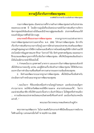 ~7~

ความรูเกี่ยวกับการพัฒนาชุมชน
นายพิสันติ์ ประทานชวโน รองอธิบดีกรมการพัฒนาชุมชน

กรมการพัฒนาชุมชน เปนหนวยงานที่ทํางานดานการพัฒนาชุมชนรวมกับประชาชน
ตลอดระยะเวลา48 ป โดยมีความมุงมั่นที่จะเปนหนวยงานหลักในการสงเสริมการบริหาร
จัดการชุมชนใหเขมแข็งอยางยั่งยืนและมีเปาหมายสูชุมชนเขมแข็ง ประชาชนพึ่งตนเองได
คอบครัวมีคุณภาพชีวิตดี มีความสุข
บทบาทหนาที่ของกรมการพัฒนาชุมชน ตามกฎกระทรวงแบงสวนราชการ
กรมการพัฒนาชุมชนกระทรวงมหาดไทย พ.ศ. 2552 ใหกรมการพัฒนาชุมชน มีภารกิจ
เกี่ยวกับการสงเสริมกระบวนการเรียนรู และการมีสวนรวมของประชาชน สงเสริมและพัฒนา
เศรษฐกิจชุมชนฐานรากใหมีความมั่นคงและมีเสถียรภาพโดยสนับสนุนใหมีการจัดทําและใช
ประโยชนจากขอมูลสารสนเทศ ศึกษา วิเคราะห วิจัย จัดทํายุทธศาสตรชุมชน ตลอดจนการ
ฝกอบรมและพัฒนาบุคลากรที่เกี่ยวของในการพัฒนาชุมชน เพื่อใหเปนชุมชนเขมแข็งอยาง
ยั่งยืนโดยมีอํานาจหนาที่ดังตอไปนี้
1. กําหนดนโยบาย ยุทธศาสตร มาตรการ และแนวทางในการพัฒนาชุมชนระดับชาติ
เพื่อใหหนวยงานของรัฐ เอกชน และผูมีสวนเกี่ยวของดานการพัฒนาชุมชน ไดใชเปนกรอบ
แนวทางในการดําเนินงานเพื่อเสริมสรางความสามารถและความเขมแข็งของชุมชน
2. จัดทําและพัฒนาระบบมาตรฐานการพัฒนาชุมชน เพื่อใชเปนเครื่องมือสําหรับ
ประเมินความกาวหนาและมาตรฐานการพัฒนาของชุมชน
“...ขอบใจมาก ที่ตองเหน็ดเหนื่อยทํางานในหมูบานชนบท และตองประสบปญหา
ตางๆมากมาย ขอใหชวยกันพัฒนาคนใหมีความฉลาด สามารถชวยตนเองได... ในการ
แนะนําสงเสริมอาชีพ หรือใหคําแนะนําเรื่องตางๆ ตองทําใหบอยๆ ไมใชพูดหรือทําหนเดียว
... ความมั่นคงของประชาชนในชนบทเปนสวนหนึ่งที่จะสรางชาติ และปองกันประเทศเปน
อยางดี...”
พระบรมราโชวาทพระบาทสมเด็จพระเจาอยูหัวฯ
พระราชทานแกพัฒนากร ในโอกาสเสด็จไปทรงกระทําพิธีเปดเขื่อนและการพลังงาน
ไฟฟาแมน้ําพุง จ.สกลนครเมื่อวันที่ 14 พฤศจิกายน 2508

 