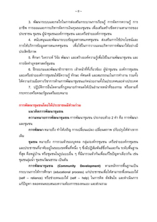 ~8~

3. พัฒนาระบบและกลไกในการสงเสริมกระบวนการเรียนรู การจัดการความรู การ
อาชีพ การออมและการบริหารจัดการเงินทุนของชุมชน เพื่อเสริมสรางขีดความสามารถของ
ประชาชน ชุมชน ผูนําชุมชนองคการชุมชน และเครือขายองคการชุมชน
4. สนับสนุนและพัฒนาระบบขอมูลสารสนเทศชุมชน สงเสริมการใชประโยชนและ
การใหบริการขอมูลสารสนเทศชุมชน เพื่อใชในการวางแผนบริหารการพัฒนาไดอยางมี
ประสิทธิภาพ
5. ศึกษา วิเคราะห วิจัย พัฒนา และสรางองคความรูเพื่อใชในงานพัฒนาชุมชน และ
การจัดทํายุทธศาสตรชุมชน
6. ฝกอบรมและพัฒนาขาราชการ เจาหนาที่ที่เกี่ยวของ ผูนําชุมชน องคการชุมชน
และเครือขายองคการชุมชนใหมีความรู ทักษะ ทัศนคติ และสมรรถนะในการทํางาน รวมทั้ง
ใหความรวมมือทางวิชาการดานการพัฒนาชุมชนแกหนวยงานทั้งในประเทศและตางประเทศ
7. ปฏิบัติการอื่นใดตามที่กฎหมายกําหนดใหเปนอํานาจหนาที่ของกรม หรือตามที่
กระทรวงหรือคณะรัฐมนตรีมอบหมาย
การพัฒนาชุมชนโดยใหประชาชนมีสวนรวม
แนวคิดการพัฒนาชุมชน
ความหมายการพัฒนาชุมชน การพัฒนาชุมชน ประกอบดวย 2 คํา คือ การพัฒนา
และชุมชน
การพัฒนา หมายถึง ทําใหเจริญ การเปลี่ยนแปลง เปลี่ยนสภาพ ปรับปรุงใหตางจาก
เดิม
ชุมชน หมายถึง การรวมตัวของบุคคล กลุม/องคกรชุมชน เครือขายองคกรชุมชน
และประชาชนที่อาศัยอยูในขอบเขตพื้นที่หนึ่ง ๆ ซึ่งมีปฏิสัมพันธซึ่งกันและกัน ระดับพื้นฐาน
ที่สุด คือหมูบาน หรือชุมชนในรูปแบบอื่น ๆ ที่มีมารวมตัวกันเพื่อแกไขปญหาเดียวกัน เชน
ชุมชนลุมน้ํา ชุมชนวัฒนธรรม เปนตน
การพัฒนาชุมชน (Community Development) ตามหลักการพื้นฐานเปน
กระบวนการใหการศึกษา (educational process) แกประชาชนเพื่อใหสามารถพึ่งตนเองได
(self – reliance) หรือชวยตนเองได (self – help) ในการคิด ตัดสินใจ และดําเนินการ
แกปญหา ตลอดจนตอบสนองความตองการของตนเอง และสวนรวม

 