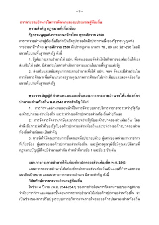 ~9~

การกระจายอํานาจในการพัฒนาและงบประมาณสูทองถิ่น
ความสําคัญ กฎหมายที่เกี่ยวของ
รัฐธรรมนูญแหงราชอาณาจักรไทย พุทธศักราช 2550
การกระจายอํานาจสูทองถิ่นถือวาเปนวัตถุประสงคหลักประการหนึ่งของรัฐธรรมนูญแหง
ราชอาณาจักรไทย พุทธศักราช 2550 ดังปรากฏตาม มาตรา 78 , 80 และ 281-290 โดยมี
แนวนโยบายพื้นฐานแหงรัฐ ดังนี้
1. รัฐตองกระจายอํานาจให อปท. พึ่งตนเองและตัดสินใจในกิจการของทองถิ่นไดเอง
สงเสริมให อปท. มีสวนรวมในการดําเนินการตามแนวนโยบายพื้นฐานแหงรัฐ
2. สงเสริมและสนับสนุนการกระจายอํานาจเพื่อให อปท. ฯลฯ จัดและมีสวนรวมใน
การจั ด การศึก ษาเพื่ อ พั ฒ นามาตรฐานคุณ ภาพการศึ ก ษาให เ ท า เที ย มและสอดคล อ งกั บ
แนวนโยบายพื้นฐานแหงรัฐ
พระราชบั ญ ญั ติ กํ า หนดแผนและขั้ น ตอนการกระจายอํ า นาจให แ ก อ งค ก ร
ปกครองสวนทองถิ่น พ.ศ.2542 สาระสําคัญ ไดแก
1. การกําหนดอํานาจและหนาที่ในการจัดระบบการบริการสาธารณะระหวางรัฐกับ
องคกรปกครองสวนทองถิ่น และระหวางองคกรปกครองสวนทองถิ่นดวยกันเอง
2. การจัดสรรสัดสวนภาษีและอากรระหวางรัฐกับองคกรปกครองสวนทองถิ่น โดย
คํานึงถึงภาระหนาที่ของรัฐกับองคกรปกครองสวนทองถิ่นและระหวางองคกรปกครองสวน
ทองถิ่นดวยกันเองเปนสําคัญ
3. การจัดใหมีคณะกรรมการขึ้นคณะหนึ่งประกอบดวย ผูแทนของหนวยงานราชการ
ที่เกี่ยวของ ผูแทนขององคกรปกครองสวนทองถิ่น และผูทรงคุณวุฒิซึ่งมีคุณสมบัติตามที่
กฎหมายบัญญัติโดยมีจํานวนเทากัน ทําหนาที่ตามขอ 1 และขอ 2 ขางตน
แผนการกระจายอํานาจใหแกองคกรปกครองสวนทองถิ่น พ.ศ. 2543
แผนการกระจายอํานาจใหแกองคกรปกครองสวนทองถิ่นเปนแผนที่กําหนดกรอบ
แนวคิดเปาหมาย และแนวทางการกระจายอํานาจ มีสาระสําคัญ ดังนี้
วิสัยทัศนการกระจายอํานาจสูทองถิ่น
ในชวง 4 ปแรก (พ.ศ. 2544-2547) ของการถายโอนภารกิจตามกรอบของกฎหมาย
วาดวยการกําหนดแผนและขั้นตอนการกระจายอํานาจใหแกองคกรปกครองสวนทองถิ่น จะ
เป น ช ว งของการปรั บ ปรุ ง ระบบการบริ ห ารงานภายในขององค ก รปกครองส ว นท อ งถิ่ น

 