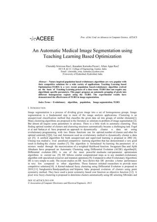 Proc. of Int. Conf. on Advances in Computer Science, AETACS

An Automatic Medical Image Segmentation using
Teaching Learning Based Optimization
Chereddy Srinivasa Rao1, Kanadam Karteeka Pavan1, Allam Appa Rao2
1R.V.R. & J.C. College of Engineering, Guntur, India
Email: {chereddy_sriny, karteeka}@yahoo.com
2University of Hyderabad, Hyderabad, India
Abstract— Nature inspired population based evolutionary algorithms are very popular with
their competitive solutions for a wide variety of applications. Teaching Learning based
Optimization (TLBO) is a very recent population based evolutionary algorithm evolved
on the basis of Teaching Learning process of a class room. TLBO does not require any
algorithmic specific parameters. This paper proposes an automatic grouping of pixels into
different homogeneous regions using the TLBO. The experimental results have
demonstrated the effectiveness of TLBO in image segmentation.
Index Terms— Evolutionary algorithm, population, Image segmentation, TLBO

I. INTRODUCTION
Image segmentation is a process of dividing given image into a set of homogeneous groups. Image
segmentation is a fundamental step in most of the image analysis applications. Clustering is an
unsupervised classification method that classifies the given data set into groups of similar elements[1].
Many clustering algorithms are proposed in the literature as solutions to problem of image segmentation [2].
But almost all require some parameters in advance. There is a little work in automatic clustering. Thus
finding optimal number of clusters and clustering structures automatically became a challenging task. Fogel
et al and Sarkar,et al. have proposed an approach to dynamically cluster a data set using
evolutionary programming, with two fitness functions one for optimal number of clusters and other for
optimal centroids [3][4]. Lee and Antonsson used an evolutionary method to dynamically cluster a data
set [5]. A unified algorithm for both unsupervised and supervised learning is proposed in 2002 [6].
Cheung was studied a rival penalized competitive learning algorithm that has demonstrated a very good
result in finding the cluster number [7]. The algorithm is formulated by learning the parameters of a
mixture model through the maximization of a weighted likelihood function. Swagatam Das and Ajith
Abraham have proposed an Automatic Clustering using Differential Evolution (ACDE) algorithm[8].
Differential evolution (DE) is one of the most powerful stochastic real-parameter optimization
algorithms in current use [9]. DE follows similar computational steps as in any standard evolutionary
algorithm with specialized crossover and mutation operations [9]. Compared to other Evolutionary Algorithms
DE is very simple to code. The recent studies on DE have shown that DE provides a better performance
in very few compared to other algorithms. These features initiated researchers to provide more
competitive solutions[10]. A Kernel-induced fuzzy clustering using Differential Evolution is proposed in
2010 [11]. Sanghamitra Bandyopadhyay and Sriparna Saha proposed evolution of clusters using point
symmetry method. They have used a point symmetry based cost function as objective function [12]. A
pixel wise fuzzy clustering is proposed to determine clusters automatically using DE selecting XB-index and
DOI: 02.AETACS.2013.4.99
© Association of Computer Electronics and Electrical Engineers, 2013

 