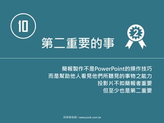 10
第二重要的事
簡報製作不是PowerPoint的操作技巧
而是幫助他人看見他們所聽見的事物之能力
投影片不如簡報者重要
但至少也是第二重要
商業簡報網 / www.pook.com.tw
 