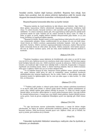 buradaki emirler, kişilere değil kamuya yöneliktir. Boşanma hem erkeği, hem
kadını, hem çocukları, hem de onların ailelerini ilgilendiren ciddi bir mesele olup
duygusal davranacak kimselerin kontrolüne verilemeyecek kadar önemlidir.
Boşama/boşanma konusunda daha önce şu âyetler inmişti:
228
Boşanmış kadınlar da, kendi kendilerine üç âdet dönemi süresi beklerler. Eğer Allah'a ve
âhiret gününe inanıyorlarsa Allah'ın rahimlerinde oluşturduğunu gizlemeleri, kendilerine helâl
olmaz. Ve onların kocaları, barışmak isterlerse o süre içersinde onları geri almaya daha çok hak
sahibidirler. Ve onların zararlarına olanlar gibi, örfe uygun/herkesçe kabul gören bir şekilde kendi
yararlarına olanlar da vardır. Erkekler için de, onların üzerinde bir derece vardır. Ve Allah, en
üstün, en güçlü, en şerefli, mağlûp edilmesi mümkün olmayan/mutlak galip olandır, en iyi yasa
koyan, bozulmayı iyi engelleyen/sağlam yapandır.
229
Boşamak iki defadır. Bundan sonrası ya örfe uygun/herkesçe kabul gören bir şekil ile tutmak
veya iyileştirmekle salmaktır. Onlara verdiklerinizden bir şey almanız da sizin için helâl olmaz.
Ancak ikisinin de Allah'ın sınırlarını yapamamaktan korkmaları başkadır. Artık eğer siz kamu
görevlileri, bunların, Allah'ın sınırlarını yapamayacaklarından korkarsanız, kadının fidye/ayrılma
bedeli vermesinde ikisine de vebal yoktur. İşte bunlar, Allah'ın sınırlarıdır. Artık bunları aşmayın.
Her kim de Allah'ın sınırlarını aşarsa, artık işte onlar, kendi benliklerine haksızlık edenlerin ta
kendisidir.
(Bakara/228-229)
231
Kadınları boşadığınız zaman iddetlerini de bitirdiklerinde, artık onları ya ma‘rûf ile tutun
veya ma‘rûf ile salın, haklarına tecavüz için zararlarına olarak onları tutmayın. Her kim bunu yaparsa
kendi benliğine haksızlık etmiş olur. Allah'ın âyetlerini oyuncak da edinmeyin, Allah'ın üzerinizdeki
nimetini, size kendisiyle öğüt vermek üzere indirdiği kitabı ve haksızlık, bozgunculuk ve kargaşayı
engellemek için konulmuş kanun, düstur ve ilkeleri hatırlayıp düşünün. Hem de Allah'ın koruması
altına girin ve şüphesiz Allah'ın her şeyi en iyi bilen olduğunu bilin.
232
Ve siz kadınları boşayıp da onlar, sürelerinin sonuna geldikleri zaman, eşleriyle aralarında
örfe uygun/ herkesçe kabul gören bir şekil ile rızalaştıkları zaman, kendilerini kocalarıyla
nikâhlanacaklar diye sıkıştırıp engellemeyin. İşte bu, sizden Allah'a ve âhiret gününe iman eden
kimselerin kendisi ile öğütleneceğidir. İşte bu, sizin için daha uygun ve daha nezihtir. Ve Allah
bilir, siz bilmezsiniz.
(Bakara/231-232)
238,239
Salâtları [mâlî yönden ve zihinsel açıdan destek olma; toplumu aydınlatma kurumlarını]
ve en hayırlı salâtı [mâlî yönden ve zihinsel açıdan destek olmanın; toplumu aydınlatmanın en
yararlı olanı; haftalık toplantı günü salâtını] elbirliği ile koruyun. Ve Allah için sürekli saygıda
durarak kalkın; işe koyulun; eğitim-öğretim ve sosyal yardım kurumunu işletin. Ama eğer korkulu
bir ortamda bulunuyorsanız, o zaman yaya veya binekli olarak giderken; hareket hâlinde koruyun,
yerine getirin. Sonra da güvene erdiğinizde bilmediğiniz şeyleri size öğrettiği gibi Allah'ı hemen
anın.
(Bakara/238-239)
35
Ve eğer karı-kocanın arasının açılmasından korktuysanız, o zaman bir hakem erkeğin
yakınlarından, bir hakem de kadının yakınlarından kendilerine gönderin. Bu karı-koca gerçekten
barışmak isterlerse, Allah karı-kocanın arasında geçim verir. Şüphesiz Allah, çok iyi bilendir, her
şeyin iç yüzünü, gizli taraflarını da iyi bilendir.
(Nisâ/35)
Yukarıdaki âyetlerdeki hükümleri tamamlayıcı mahiyette olan bu âyetlerde şu
hükümler yer almaktadır:
3
 
