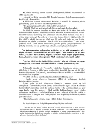 • Kadınlar boşandığı zaman, iddetleri için boşanmalı; iddetsiz boşanmamalı ve
iddet sayılmalıdır.
• Apaçık bir fâhişe yapmaları hâli dışında, kadınlar evlerinden çıkarılmamalı,
kendileri de çıkmamalıdır.
• Sürelerinin sonuna vardıklarında kadınlar ya ma‘rûf ile tutulmalı [nikâh
yenilenmeli], yahut ma‘rûf ile onlardan ayrılınmalıdır.
• Bu gelişmelere adalet sahibi iki kişi şâhit tutulmalıdır.
• Şâhitlik Allah için ayakta tutulmalı, hiçbir şeyden etkilenilmemelidir.
Bu ilkelerin yanısıra insanlara ve kamu otoritesine de birtakım ihtarlarda
bulunulmaktadır: Bunlar, Allah'ın sınırlarıdır. Artık kim Allah'ın sınırlarını aşarsa,
kesinlikle kendine zulmetmiş olur. Bilmezsin, olur ki Allah, bundan sonra bir iş
ortaya çıkarıverir. İşte bu, Allah'a ve son güne inanan kimseye öğütlenendir. Ve
kim Allah'a takvâlı davranırsa, Allah ona bir çıkış yolu kılar ve onu hesaba
katmadığı bir yönden rızıklandırır. Kim de Allah'a tevekkül ederse, O, ona yeter.
Şüphesiz Allah, Kendi emrini ulaştırandır [yerine getirip, gerçekleştirendir]. O
[Allah], kesinlikle her şey için bir ölçü kılmıştır [koymuştur, belirlemiştir].
4
Ve kadınlarınızdan aybaşından kesilenler ve ay hâli olmayanlar; eğer
şüphe ederseniz, onların bekleme süresi üç aydır. Gebe olanların da bekleme
süresi, yüklerini bırakmaları; doğum yapmaları veya düşük yapmalarıdır.
Kim Allah'ın koruması altına girerse, Allah ona işinde bir kolaylık sağlar.
5
İşte bu, Allah'ın size indirdiği buyruğudur. Kim de Allah'ın koruması
altına girerse, Allah onun kötülüklerini örter ve onun için ödülü büyütür.
Yukarıdaki pasajda, Ey Peygamber! Kadınları boşadığınız zaman onları
iddetleri için boşayın ve iddeti sayın ve O [Allah], kesinlikle her şey için bir ölçü
kılmıştır [koymuştur, belirlemiştir] buyurulmuştu. Burada ise iddet ve onun müddeti
bildirilmektedir. Şöyle ki:
• Yaşlılık sebebiyle hayızdan kesilmiş kadınların iddeti üç aydır.
• Henüz hayız görmeyen kadınların iddeti de aybaşından kesilmiş
kadınlarınkinin aynısıdır.
Âyette geçen ay hâli olmayanlar ifadesiyle, “anormal olarak ay hâli
olmayanlar” kastedilmiştir; çocuk yaştaki evlendirmelerle ilgisi yoktur. Kadınların
bazılarında (Amenorrhea) isimli bir hastalık olabilir ve bu kadınların âdeti geç gelir
veya kesilir veya hiç gelmez. Rüşd evliliğe bağlandığından, cinsel yönden
gelişmemiş çocukların evlendirilmesi İslâmî açıdan cinâyettir. Çünkü bu evlilik ve
cinsel birleşme, o çocuğun hem fizikî gelişimi, hem de psikolojik durumu açısından
çok sakıncalıdır.
• Hamile kadınların bekleme süresi [iddet], doğum ile sona erer.
Bu âyetin iniş sebebi ile ilgili kaynaklarda şu bilgiler verilmiştir:
Mukâtil dedi ki: Yüce Allah'ın, Boşanan kadınlar kendiliklerinden üç kuru müddeti
beklerler (Bakara/228) buyruğu zikredilince, Hallad b. en-Nu‘mân, “Ey Allah'ın Rasûlü! Peki ay
hâli görmeyen kadın ile ay hâlinden kesilmiş olan kadının ve hamile kadının iddeti nedir?” diye
sordu. Bunun üzerine, Kadınlarınız arasından ay hâlinden kesilmiş olanlarla... (yani, artık ay hâli
görmeyen kadınlarla…) âyeti nâzil oldu.1
1
Kurtubî, el-Câmiu li Ahkâmi'l-Kur’ân.
4
 