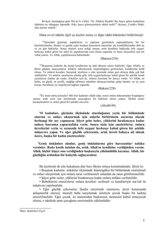 Rivâyet olunduğuna göre Mu‘âz b. Cebel, “Ey Allah'ın Rasûlü! Biz hayız gören kadınların
iddetinin ne olduğunu öğrendik. Peki, hayız görmeyenlerin iddeti nedir?” deyince, Cenâb-ı Hakk,
işbu âyetini indirdi.2
Daha evvel iddetle ilgili şu âyetler inmiş ve diğer iddet hükümleri bildirilmişti:
234
İçinizden geçmişte yaptıklarını ve yapması gerekirken yapmadıklarını bir bir
hatırlattırılanlar; ölenler ve geride eşler bırakan kimselerin hanımları da, kendiliklerinden dört ay
ve on gün beklerler. Sonra süreleri sona erdiği zaman, artık kendileri hakkında örfe uygun/
herkesçe kabul gören bir şekil ile yaptıklarında sizin [bunu yapanlar ve bunu izleyenler] için bir
vebal yoktur. Ve Allah, yaptıklarınıza haberdardır.
(Bakara/234)
228
Boşanmış kadınlar da, kendi kendilerine üç âdet dönemi süresi beklerler. Eğer Allah'a ve
âhiret gününe inanıyorlarsa Allah'ın rahimlerinde oluşturduğunu gizlemeleri, kendilerine helâl
olmaz. Ve onların kocaları, barışmak isterlerse o süre içersinde onları geri almaya daha çok hak
sahibidirler. Ve onların zararlarına olanlar gibi, örfe uygun/herkesçe kabul gören bir şekilde kendi
yararlarına olanlar da vardır. Erkekler için de, onların üzerinde bir derece vardır. Ve Allah, en
üstün, en güçlü, en şerefli, mağlûp edilmesi mümkün olmayan/mutlak galip olandır, en iyi yasa
koyan, bozulmayı iyi engelleyen/sağlam yapandır.
(Bakara/228)
49
Ey iman etmiş kimseler! Mü’min kadınları nikâh edip, sonra onlara dokunmadan boşadığınız
zaman, artık sizin için üzerlerinde sayacağınız bir bekleme süresi yoktur. Derhal onları
kazançlandırın ve onları güzel bir şekilde salıverin.
(Ahzâb/49)
6
O kadınları, gücünüz ölçüsünde oturduğunuz yerin bir bölümünde
oturtun ve onları sıkıştırmak için onlarla birbirinizin zararına olacak
herhangi bir şey yapmayın. Şâyet gebe iseler, yüklerini bırakıncaya kadar
onlara harcama yapın/nafaka verin. Sonra sizin için emzirirlerse, onlara
ücretlerini verin ve aranızda örfe uygun/ herkesçe kabul gören bir şekilde
müşavere yapın. Ve eğer güçlük çekerseniz, artık ücreti babaya ait olmak
üzere, başka bir kadın emzirecektir.
7
Geniş imkânları olanlar, geniş imkânlarına göre harcasınlar/ nafaka
versinler. Rızkı kısıtlı tutulan da, artık Allah'ın kendisine verdiğinden versin.
Allah, hiçbir kişiye ona verdiğinden başkasıyla yükümlülük koymaz. Allah, bir
güçlüğün ardından bir kolaylık sağlayacaktır.
Bu âyetlerde de aile hukukuna dair bazı ilkeler ortaya konulmaktadır. Şöyle ki:
• Boşanan kadınlar, imkânlar ölçüsünde ikâmetgâhın bir bölümünde oturtulmalı
ve onları sıkıştırmak için onlara zarar verilmemeli onlardan da zarar görülmemelidir.
• Şâyet gebe iseler, yüklerini bırakıncaya kadar onlara nafaka verilmelidir.
• Bebeklerini emzirirlerse onlara ücretleri verilmeli ve kendileriyle ma‘rûf ile
müşâvere yapılmalıdır.
• Eğer güçlük çekerseniz [kadın emzirmek istemezse, ücret konusunda
anlaşmazlık olursa], masrafı baba karşılamak sûretiyle çocuk başka bir kadına
emzirtilmelidir. Eğer çocuk, öz annesinden başkasının memesini kabul etmeyecek
olursa, o takdirde anne çocuğunu emzirmekle yükümlüdür.
2
Râzî, Mefâtihu'l-Ğayb.
5
 