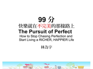 99 分
快樂就在不完美的那條路上
The Pursuit of Perfect
How to Stop Chasing Perfection and
Start Living a RICHER, HAPPIER Life
林為宇
 