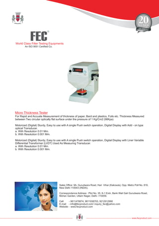FEC
R
World Class Filter Testing Equipments
An ISO 9001 Certified Co.
www.fecproduct.com
Sales Office: 9A, Gurudwara Road, Hari Vihar (Kakraula), Opp. Metro Poll No. 816,
New Delhi 110043 (INDIA).
Correspondence Address : Plot No. 35, K-1 Extn, Bank Wali Gali Gurudwara Road,
Mohan Garden, Uttam Nager, Delhi -110059.
Cell - 9811478874, 9811938703, 9212912990
E-mail - info@fecproduct.com/ inquiry_fec@yahoo.com
Website - www.fecproduct.com
For Rapid and Accuate Measurement of thickness of paper, Bard and plastics, Foils etc. Thickness Measured
between Two circular optically flat surface under the pressure of 1 Kg/Cm2 (98Kpa)
Motorized (Digital) Sturdy, Easy to use with A single Push switch operation, Digital Display with Add - on type
optical Transducer.
a. With Resolution 0.01 Mm.
b. With Resolution 0.001 Mm.
Motorized (Digital) Sturdy, Easy to use with A single Push switch operation, Digital Display with Liner Variable
Differential Transformer (LVDT) Used As Measuring Transducer.
a. With Resolution 0.01 Mm.
b. With Resolution 0.001 Mm.
Micro Thickness Tester
 