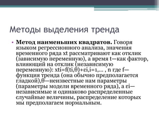 Методы выделения тренда
• Метод наименьших квадратов. Говоря
языком регрессионного анализа, значения
временного ряда xt рассматривают как отклик
(зависимую переменную), а время t—как фактор,
влияющий на отклик (независимую
переменную): xti=f(ti,θ)+εi,i=1,... , n где f—
функция тренда (она обычно предполагается
гладкой),θ—неизвестные нам параметры
(параметры модели временного ряда), а εi—
независимые и одинаково распределенные
случайные величины, распределение которых
мы предполагаем нормальным.
 