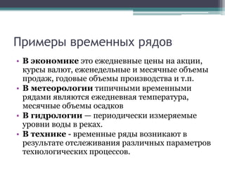 Примеры временных рядов
• В экономике это ежедневные цены на акции,
курсы валют, еженедельные и месячные объемы
продаж, годовые объемы производства и т.п.
• В метеорологии типичными временными
рядами являются ежедневная температура,
месячные объемы осадков
• В гидрологии — периодически измеряемые
уровни воды в реках.
• В технике - временные ряды возникают в
результате отслеживания различных параметров
технологических процессов.
 