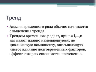 Тренд
• Анализ временного ряда обычно начинается
с выделения тренда.
• Трендом временного ряда trt при t = l,...,n
называют плавно изменяющуюся, не
циклическую компоненту, описывающую
чистое влияние долговременных факторов,
эффект которых сказывается постепенно.
 