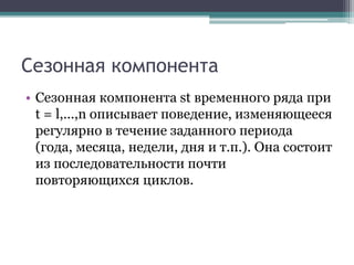 Сезонная компонента
• Сезонная компонента st временного ряда при
t = l,...,n описывает поведение, изменяющееся
регулярно в течение заданного периода
(года, месяца, недели, дня и т.п.). Она состоит
из последовательности почти
повторяющихся циклов.
 