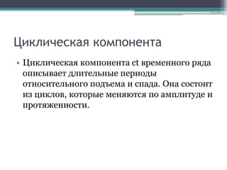 Циклическая компонента
• Циклическая компонента ct временного ряда
описывает длительные периоды
относительного подъема и спада. Она состоит
из циклов, которые меняются по амплитуде и
протяженности.
 