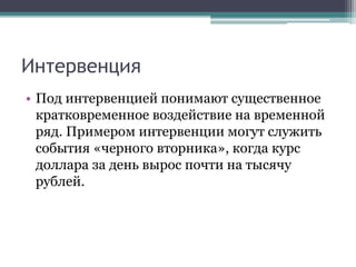 Интервенция
• Под интервенцией понимают существенное
кратковременное воздействие на временной
ряд. Примером интервенции могут служить
события «черного вторника», когда курс
доллара за день вырос почти на тысячу
рублей.
 