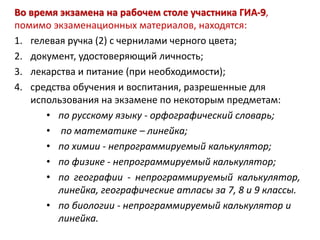 Во время экзамена на рабочем столе участника ГИА-9,
помимо экзаменационных материалов, находятся:
1. гелевая ручка (2) с чернилами черного цвета;
2. документ, удостоверяющий личность;
3. лекарства и питание (при необходимости);
4. средства обучения и воспитания, разрешенные для
использования на экзамене по некоторым предметам:
• по русскому языку - орфографический словарь;
• по математике – линейка;
• по химии - непрограммируемый калькулятор;
• по физике - непрограммируемый калькулятор;
• по географии - непрограммируемый калькулятор,
линейка, географические атласы за 7, 8 и 9 классы.
• по биологии - непрограммируемый калькулятор и
линейка.
 