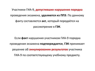Участники ГИА-9, допустившие нарушение порядка
проведения экзамена, удаляются из ППЭ. По данному
факту составляется акт, который передаѐтся на
рассмотрение в ГЭК.
Если факт нарушения участником ГИА-9 порядка
проведения экзамена подтверждается, ГЭК принимает
решение об аннулировании результатов участника
ГИА-9 по соответствующему учебному предмету.
 