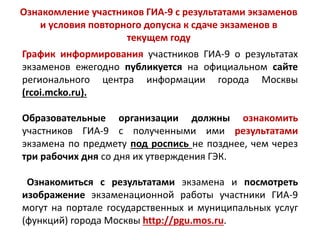 График информирования участников ГИА-9 о результатах
экзаменов ежегодно публикуется на официальном сайте
регионального центра информации города Москвы
(rcoi.mcko.ru).
Образовательные организации должны ознакомить
участников ГИА-9 с полученными ими результатами
экзамена по предмету под роспись не позднее, чем через
три рабочих дня со дня их утверждения ГЭК.
Ознакомиться с результатами экзамена и посмотреть
изображение экзаменационной работы участники ГИА-9
могут на портале государственных и муниципальных услуг
(функций) города Москвы http://pgu.mos.ru.
Ознакомление участников ГИА-9 с результатами экзаменов
и условия повторного допуска к сдаче экзаменов в
текущем году
 
