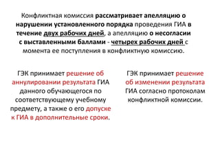 ГЭК принимает решение об
аннулировании результата ГИА
данного обучающегося по
соответствующему учебному
предмету, а также о его допуске
к ГИА в дополнительные сроки.
Конфликтная комиссия рассматривает апелляцию о
нарушении установленного порядка проведения ГИА в
течение двух рабочих дней, а апелляцию о несогласии
с выставленными баллами - четырех рабочих дней с
момента ее поступления в конфликтную комиссию.
ГЭК принимает решение
об изменении результата
ГИА согласно протоколам
конфликтной комиссии.
 