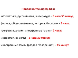 Продолжительность ОГЭ:
математика, русский язык, литература - 3 часа 55 минут;
физика, обществознание, история, биология - 3 часа;
география, химия, иностранные языки - 2 часа;
информатика и ИКТ - 2 часа 30 минут;
иностранные языки (раздел "Говорение") - 15 минут
 