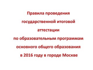 Правила проведения
государственной итоговой
аттестации
по образовательным программам
основного общего образования
в 2016 году в городе Москве
 