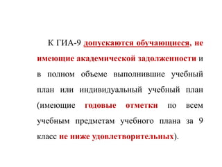 К ГИА-9 допускаются обучающиеся, не
имеющие академической задолженности и
в полном объеме выполнившие учебный
план или индивидуальный учебный план
(имеющие годовые отметки по всем
учебным предметам учебного плана за 9
класс не ниже удовлетворительных).
 