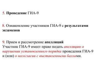 5. Проведение ГИА-9
8. Ознакомление участников ГИА-9 с результатами
экзаменов
9. Прием и рассмотрение апелляций
Участник ГИА-9 имеет право подать апелляцию о
нарушении установленного порядка проведения ГИА-9
и (или) о несогласии с выставленными баллами.
 
