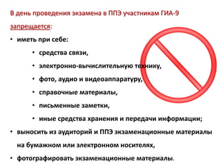 В день проведения экзамена в ППЭ участникам ГИА-9
запрещается:
• иметь при себе:
• средства связи,
• электронно-вычислительную технику,
• фото, аудио и видеоаппаратуру,
• справочные материалы,
• письменные заметки,
• иные средства хранения и передачи информации;
• выносить из аудиторий и ППЭ экзаменационные материалы
на бумажном или электронном носителях,
• фотографировать экзаменационные материалы.
 