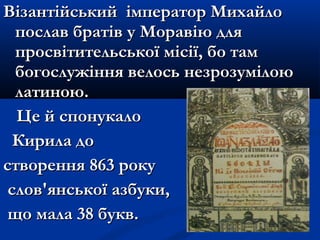 Візантійський імператор МихайлоВізантійський імператор Михайло
послав братів у Моравію дляпослав братів у Моравію для
просвітительської місії, бо тампросвітительської місії, бо там
богослужіння велось незрозумілоюбогослужіння велось незрозумілою
латиною.латиною.
Це й спонукалоЦе й спонукало
Кирила доКирила до
створення 863 рокустворення 863 року
слов'янської азбуки,слов'янської азбуки,
що мала 38 букв.що мала 38 букв.
 