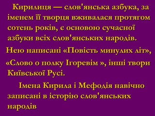 Кирилиця — слов'янська азбука, заКирилиця — слов'янська азбука, за
іменем її творця вживалася протягоміменем її творця вживалася протягом
сотень років, є основою сучасноїсотень років, є основою сучасної
азбуки всіх слов'янських народів.азбуки всіх слов'янських народів.
Нею написані «Повість минулих літ»,Нею написані «Повість минулих літ»,
«Слово о полку Ігоревім », інші твори«Слово о полку Ігоревім », інші твори
Київської Русі.Київської Русі.
Імена Кирила і Мефодія навічноІмена Кирила і Мефодія навічно
записані в історію слов'янськихзаписані в історію слов'янських
народівнародів
 