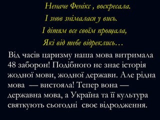 Неначе Фенікс , воскресала.Неначе Фенікс , воскресала.
І знов знімалася у вись.І знов знімалася у вись.
І дітям все своїм прощала,І дітям все своїм прощала,
Які від тебе відреклись…Які від тебе відреклись…
Від часів царизму наша мова витрималаВід часів царизму наша мова витримала
48 заборон! Подібного не знає історія48 заборон! Подібного не знає історія
жодної мови, жодної держави. Але ріднажодної мови, жодної держави. Але рідна
мова — вистояла! Тепер вона —мова — вистояла! Тепер вона —
державна мова, а Україна та її культурадержавна мова, а Україна та її культура
святкують сьогодні своє відродження.святкують сьогодні своє відродження.
 