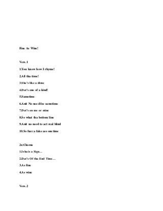 Fine As Wine!
Vers.1
1.You know how I rhyme!
2.All tha time!
3.She’s like a dime
4.Dat’s one of a kind!
5.Sametime
6.Anit No need foe sametime
7.Dat’s on me or mine
8.So what tha bottom line
9.Anit no need to act real blind
10.So fucc a fake ass onetime
2x:Chorus
1.Isha is a Sign…
2.Dat’s Of tha End Time…
3.As fine
4.As wine
Vers.2
 