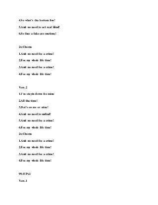 4.So what’s tha bottom line!
5.Anit no need to act real blind!
6.So fucc a fake ass onetime!
2x:Chorus
1.Anit no need foe a crime!
2.Foe my whole life time!
3.Anit no need foe a crime!
4.Foe my whole life time!
Vers.2
1.I’m stayin down foe mine
2.All tha time!
3.Dat’s on me or mine!
4.Anit no need to unfind!
5.Anit no need foe a crime!
6.Foe my whole life time!
2x:Chorus
1.Anit no need foe a crime!
2.Foe my whole life time!
3.Anit no need foe a crime!
4.Foe my whole life time!
99.0! Pt.1
Vers.1
 