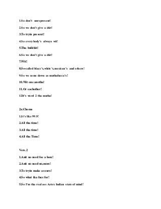 1.So don’t unrepresent!
2.So we don’t give a chit!
3.To tryin present!
4.So everybody’s always wit!
5.Tha bullchit!
6.So we don’t give a chit!
7.Wit!
8.So-called blacc’s,white’s,mexican’s and others!
9.So we some down as muthafucca’s!
10.Wit one anotha!
11.Or eachother!
12It’s word 2 tha mutha!
2x:Chorus
1.It’s like 99.9!
2.All tha time!
3.All tha time!
4.All tha Time!
Vers.2
1.Anit no need foe a hore!
2.Anit no need no,more!
3.To tryin make as sure!
4.So what tha fucc for!
5.So I’m tha real ass Aztex Indian state of mind!
 