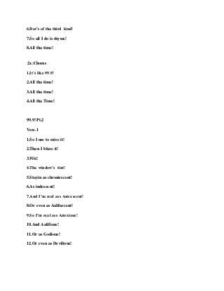 6.Dat’s of tha third kind!
7.So all I do is rhyme!
8.All tha time!
2x:Chorus
1.It’s like 99.9!
2.All tha time!
3.All tha time!
4.All tha Time!
99.9! Pt.2
Vers.1
1.So I use to raise it!
2.Than I blaze it!
3.Wit!
4.Tha window’s tint!
5.Stayin as chronicscent!
6.As indescent!
7.And I’m real ass Aztexscent!
8.Or evenas Aalifascent!
9.So I’m real ass Aztexious!
10.And Aalifious!
11.Or as Godious!
12.Or evenas Devilious!
 