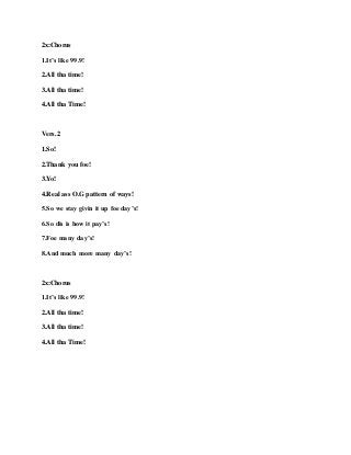 2x:Chorus
1.It’s like 99.9!
2.All tha time!
3.All tha time!
4.All tha Time!
Vers.2
1.So!
2.Thank you foe!
3.Yo!
4.Real ass O.G pattern of ways!
5.So we stay givin it up foe day’s!
6.So dis is how it pay’s!
7.Foe many day’s!
8.And much more many day’s!
2x:Chorus
1.It’s like 99.9!
2.All tha time!
3.All tha time!
4.All tha Time!
 