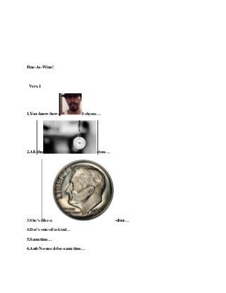 Fine-As-Wine!
Vers.1
1.You-know-how- I-rhyme…
2.All-tha -time…
3.She’s-like-a -dime…
4.Dat’s-one-of-a-kind…
5.Sametime…
6.Anit-No-need-foe-sametime…
 