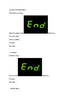 2.As tha root-of-tha-mind…
3.Wit Mary-as-a-Sign…
4.Like Escotolgy-of-tha -End-Time…
5.It’s like-a-line…
6.Dat’s to-define…
7.As-fine…
8.As-wine…
2x:Chorus
1.Isha-is-a-Sign…
2.Dat’s Of tha End-Time…
3.As-fine…
4.As-wine…
All-Tha-Time...
 