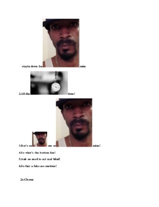 stayin down foe mine
2.All-tha -time!
3.Dat’s on me or mine!
4.So what’s tha bottom line!
5.Anit no need to act real blind!
6.So fucc a fake ass onetime!
2x:Chorus
 