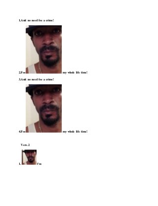1.Anit no need foe a crime!
2.Foe my whole life time!
3.Anit no need foe a crime!
4.Foe my whole life time!
Vers.2
1. I’m
 